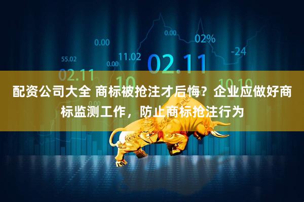 配资公司大全 商标被抢注才后悔？企业应做好商标监测工作，防止商标抢注行为