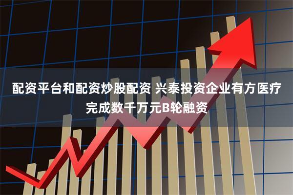 配资平台和配资炒股配资 兴泰投资企业有方医疗完成数千万元B轮融资