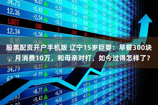 股票配资开户手机版 辽宁15岁巨婴：早餐300块，月消费10万，和母亲对打，如今过得怎样了？