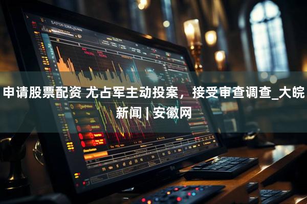 申请股票配资 尤占军主动投案，接受审查调查_大皖新闻 | 安徽网
