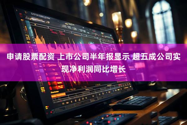 申请股票配资 上市公司半年报显示 超五成公司实现净利润同比增长