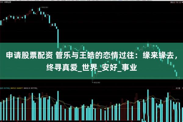 申请股票配资 管乐与王皓的恋情过往：缘来缘去，终寻真爱_世界_安好_事业