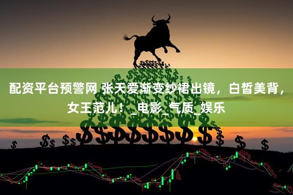 配资平台预警网 张天爱渐变纱裙出镜，白皙美背，女王范儿！_电影_气质_娱乐