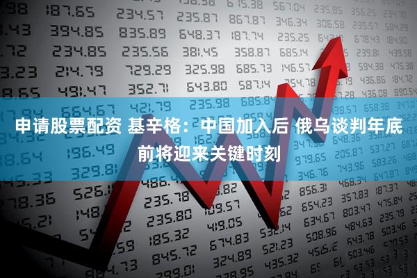 申请股票配资 基辛格：中国加入后 俄乌谈判年底前将迎来关键时刻