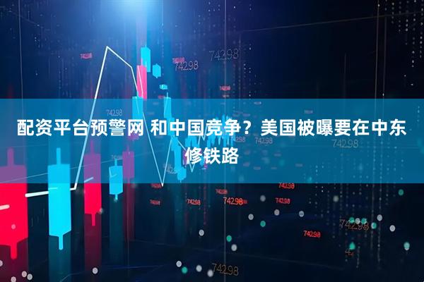 配资平台预警网 和中国竞争？美国被曝要在中东修铁路