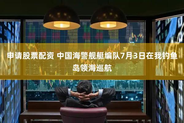 申请股票配资 中国海警舰艇编队7月3日在我钓鱼岛领海巡航