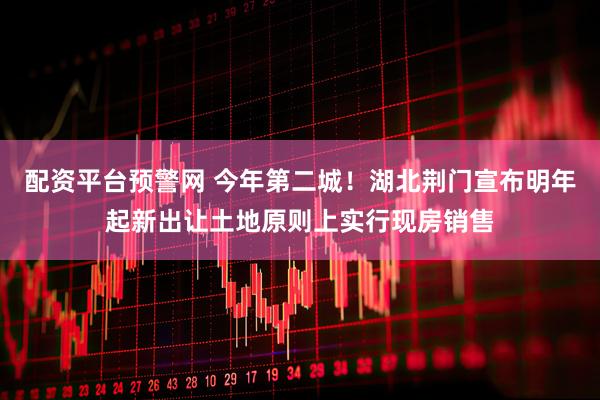 配资平台预警网 今年第二城！湖北荆门宣布明年起新出让土地原则上实行现房销售
