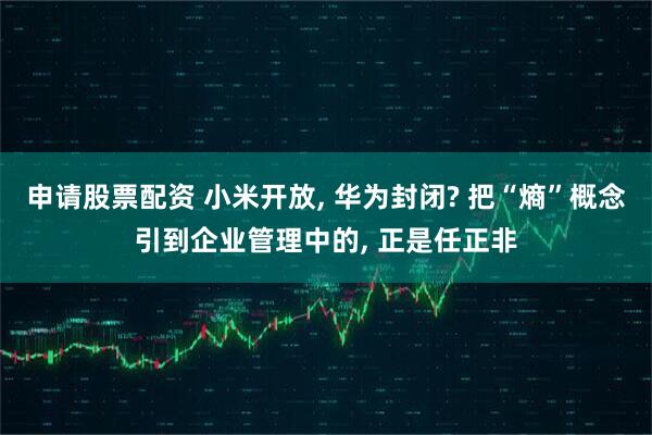 申请股票配资 小米开放, 华为封闭? 把“熵”概念引到企业管理中的, 正是任正非