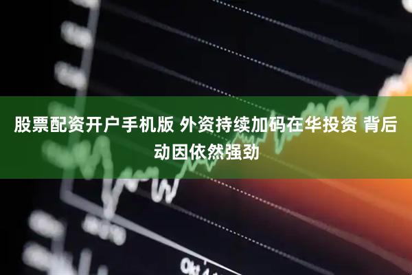 股票配资开户手机版 外资持续加码在华投资 背后动因依然强劲