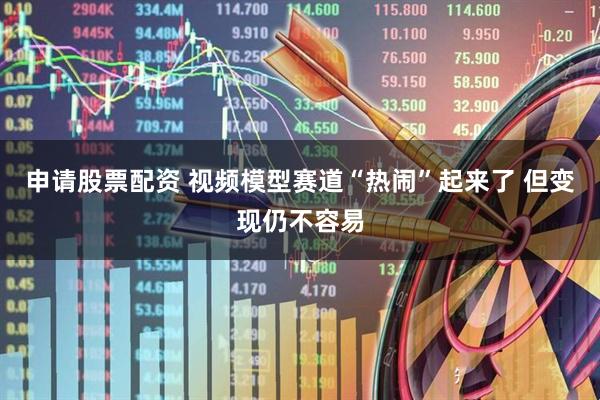 申请股票配资 视频模型赛道“热闹”起来了 但变现仍不容易