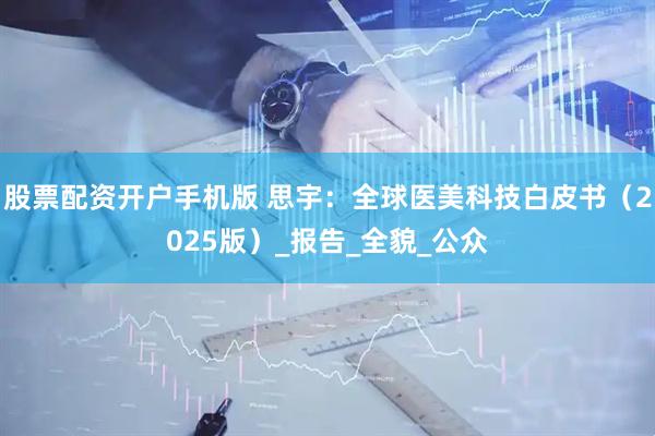 股票配资开户手机版 思宇：全球医美科技白皮书（2025版）_报告_全貌_公众