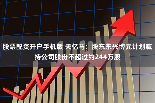 股票配资开户手机版 天亿马：股东东兴博元计划减持公司股份不超过约244万股
