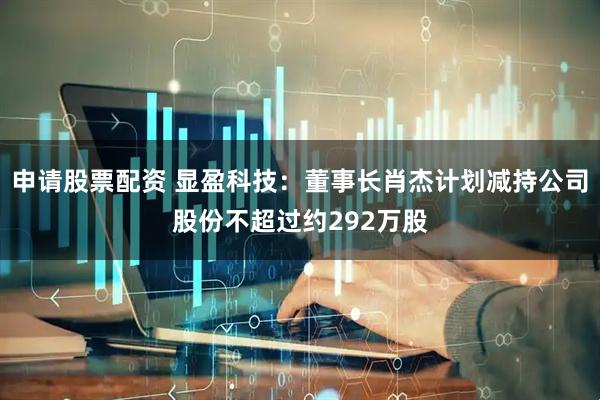 申请股票配资 显盈科技：董事长肖杰计划减持公司股份不超过约292万股
