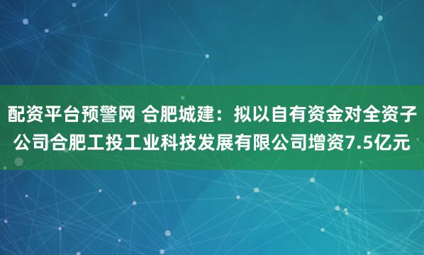 配资平台预警网 合肥城建：拟以自有资金对全资子公司合肥工投工业科技发展有限公司增资7.5亿元