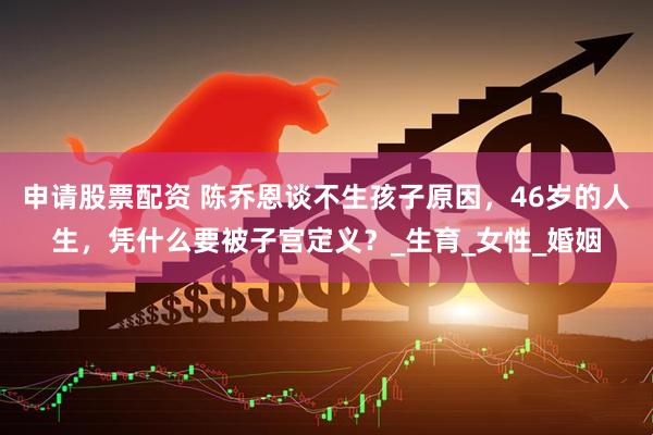 申请股票配资 陈乔恩谈不生孩子原因，46岁的人生，凭什么要被子宫定义？_生育_女性_婚姻