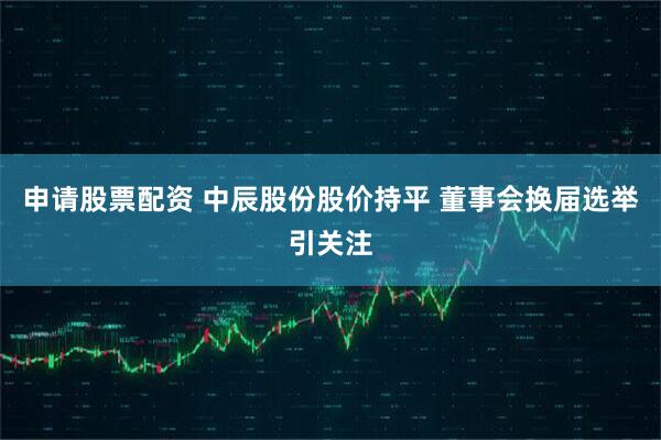 申请股票配资 中辰股份股价持平 董事会换届选举引关注