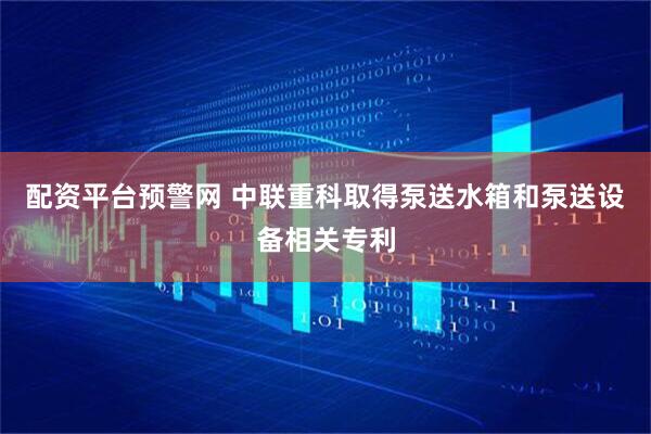 配资平台预警网 中联重科取得泵送水箱和泵送设备相关专利