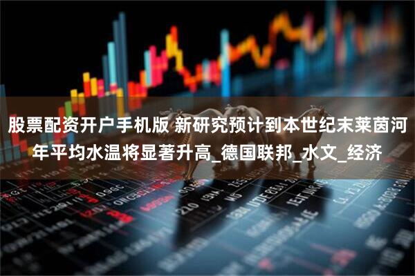 股票配资开户手机版 新研究预计到本世纪末莱茵河年平均水温将显著升高_德国联邦_水文_经济