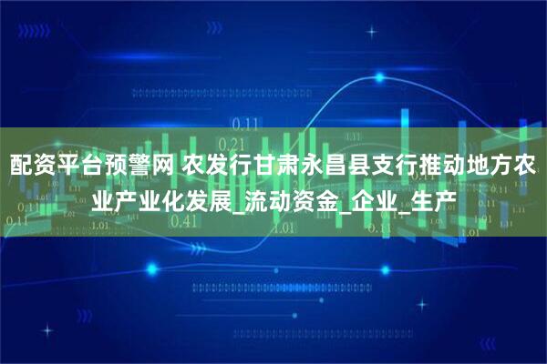 配资平台预警网 农发行甘肃永昌县支行推动地方农业产业化发展_流动资金_企业_生产