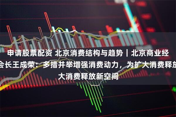 申请股票配资 北京消费结构与趋势｜北京商业经济学会会长王成荣：多措并举增强消费动力，为扩大消费释放新空间