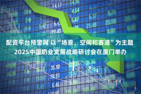 配资平台预警网 以“场景、空间和赛道”为主题 2025中国奶业发展战略研讨会在厦门举办