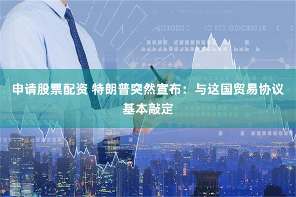 申请股票配资 特朗普突然宣布：与这国贸易协议基本敲定