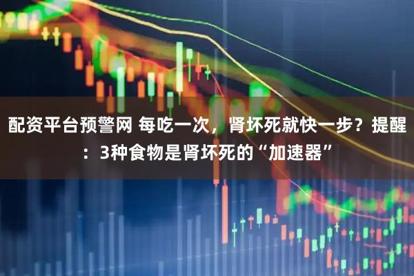 配资平台预警网 每吃一次，肾坏死就快一步？提醒：3种食物是肾坏死的“加速器”