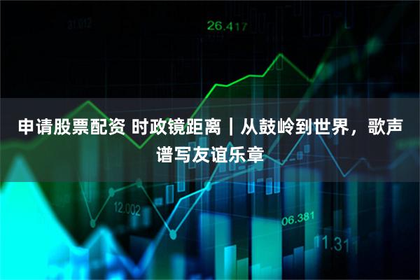 申请股票配资 时政镜距离｜从鼓岭到世界，歌声谱写友谊乐章