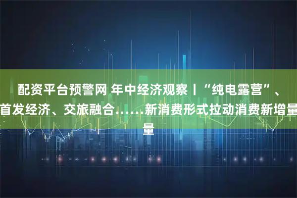 配资平台预警网 年中经济观察丨“纯电露营”、首发经济、交旅融合……新消费形式拉动消费新增量