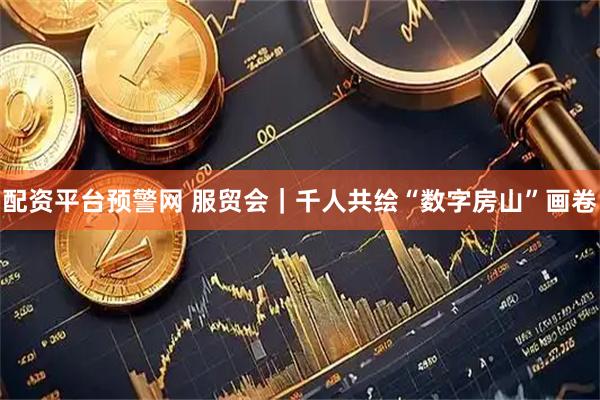 配资平台预警网 服贸会｜千人共绘“数字房山”画卷