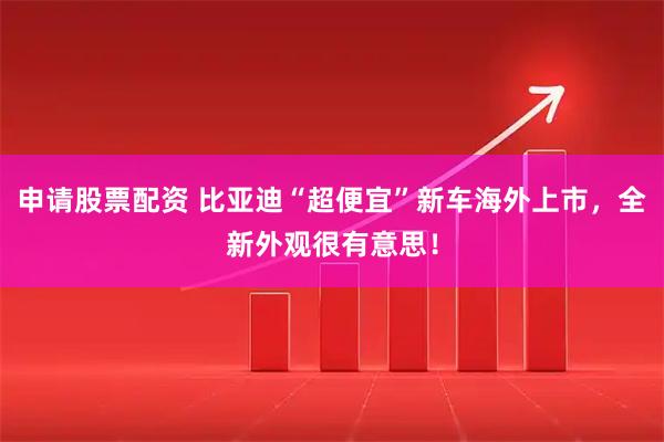 申请股票配资 比亚迪“超便宜”新车海外上市，全新外观很有意思！