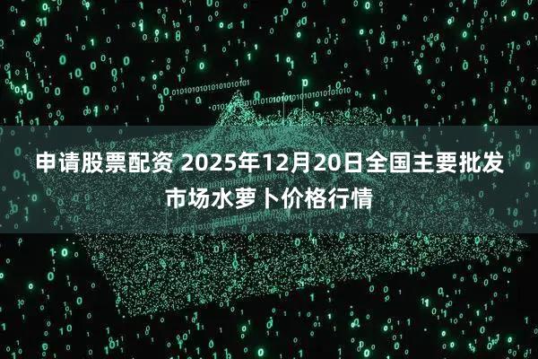 申请股票配资 2025年12月20日全国主要批发市场水萝卜价格行情