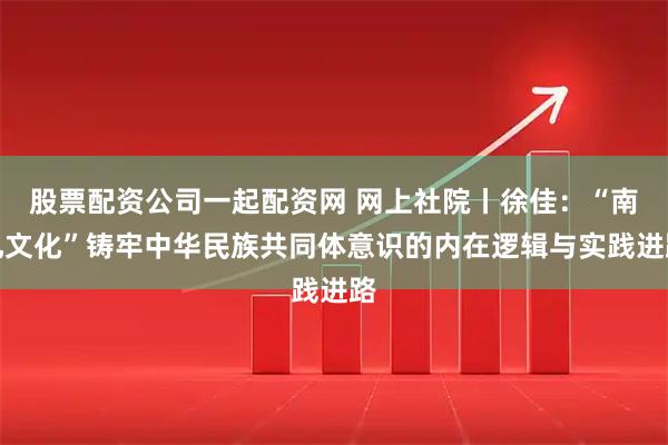 股票配资公司一起配资网 网上社院丨徐佳：“南孔文化”铸牢中华民族共同体意识的内在逻辑与实践进路