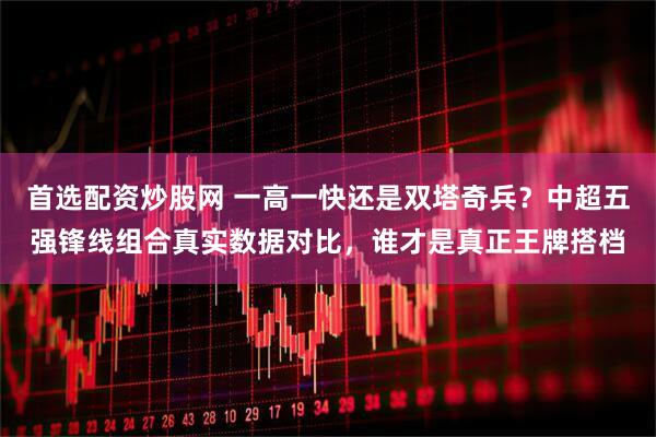 首选配资炒股网 一高一快还是双塔奇兵？中超五强锋线组合真实数据对比，谁才是真正王牌搭档