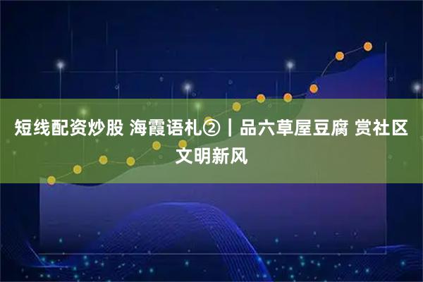 短线配资炒股 海霞语札②|品六草屋豆腐 赏社区文明新风