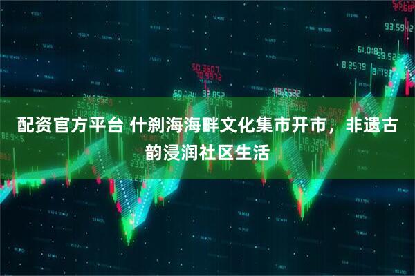 配资官方平台 什刹海海畔文化集市开市，非遗古韵浸润社区生活