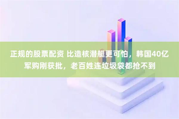 正规的股票配资 比造核潜艇更可怕，韩国40亿军购刚获批，老百姓连垃圾袋都抢不到